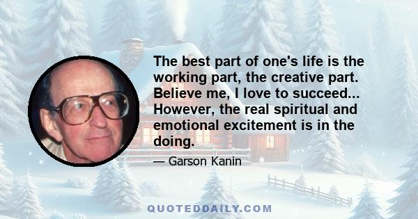 The best part of one's life is the working part, the creative part. Believe me, I love to succeed... However, the real spiritual and emotional excitement is in the doing.