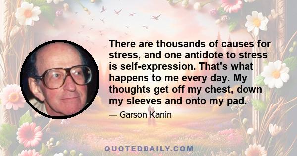 There are thousands of causes for stress, and one antidote to stress is self-expression. That's what happens to me every day. My thoughts get off my chest, down my sleeves and onto my pad.