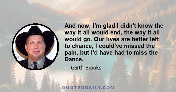 And now, I'm glad I didn't know the way it all would end, the way it all would go. Our lives are better left to chance, I could've missed the pain, but I'd have had to miss the Dance.