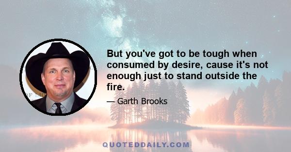 But you've got to be tough when consumed by desire, cause it's not enough just to stand outside the fire.