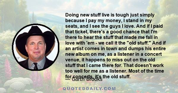 Doing new stuff live is tough just simply because I pay my money, I stand in my seats, and I see the guys I love. And if I paid that ticket, there's a good chance that I'm there to hear the stuff that made me fall in