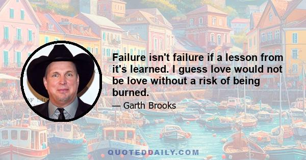 Failure isn't failure if a lesson from it's learned. I guess love would not be love without a risk of being burned.