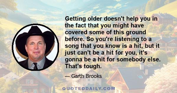 Getting older doesn't help you in the fact that you might have covered some of this ground before. So you're listening to a song that you know is a hit, but it just can't be a hit for you, it's gonna be a hit for