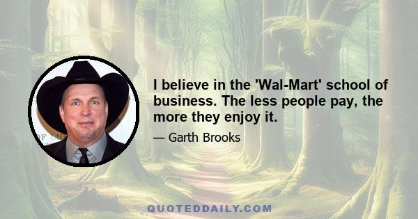 I believe in the 'Wal-Mart' school of business. The less people pay, the more they enjoy it.