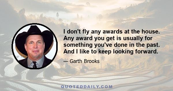 I don't fly any awards at the house. Any award you get is usually for something you've done in the past. And I like to keep looking forward.