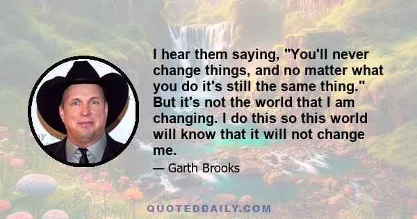 I hear them saying, You'll never change things, and no matter what you do it's still the same thing. But it's not the world that I am changing. I do this so this world will know that it will not change me.