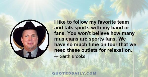 I like to follow my favorite team and talk sports with my band or fans. You won't believe how many musicians are sports fans. We have so much time on tour that we need these outlets for relaxation.