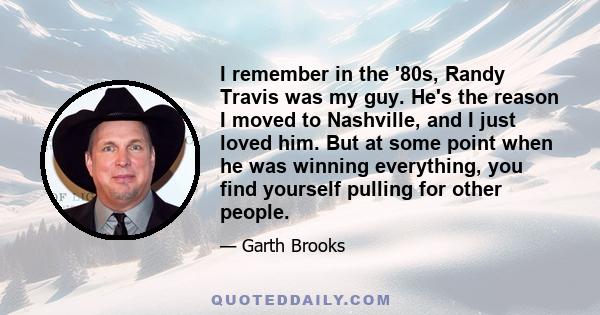 I remember in the '80s, Randy Travis was my guy. He's the reason I moved to Nashville, and I just loved him. But at some point when he was winning everything, you find yourself pulling for other people.