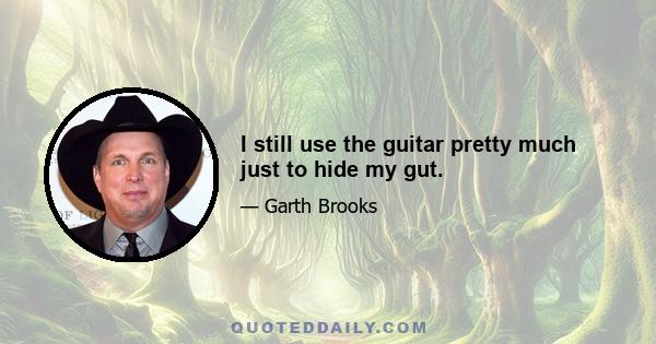 I still use the guitar pretty much just to hide my gut.