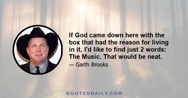 If God came down here with the box that had the reason for living in it, I'd like to find just 2 words: The Music. That would be neat.