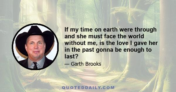 If my time on earth were through and she must face the world without me, is the love I gave her in the past gonna be enough to last?