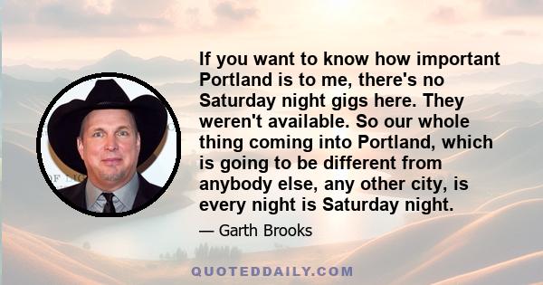 If you want to know how important Portland is to me, there's no Saturday night gigs here. They weren't available. So our whole thing coming into Portland, which is going to be different from anybody else, any other