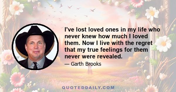 I've lost loved ones in my life who never knew how much I loved them. Now I live with the regret that my true feelings for them never were revealed.