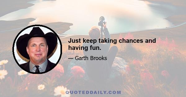 Just keep taking chances and having fun.