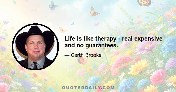 Life is like therapy - real expensive and no guarantees.