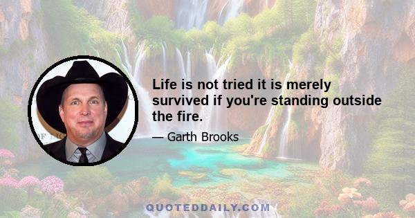 Life is not tried it is merely survived if you're standing outside the fire.