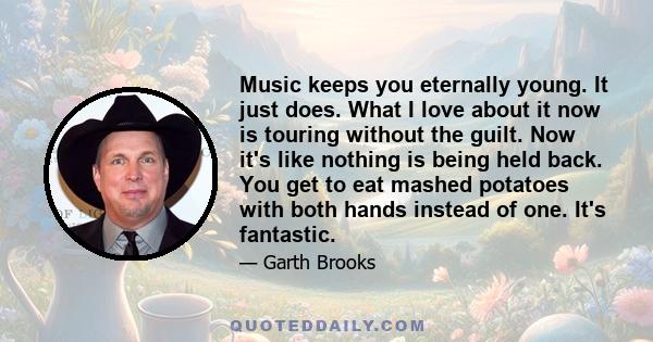 Music keeps you eternally young. It just does. What I love about it now is touring without the guilt. Now it's like nothing is being held back. You get to eat mashed potatoes with both hands instead of one. It's