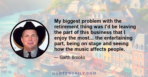 My biggest problem with the retirement thing was I'd be leaving the part of this business that I enjoy the most... the entertaining part, being on stage and seeing how the music affects people.