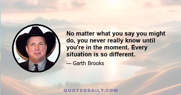 No matter what you say you might do, you never really know until you're in the moment. Every situation is so different.