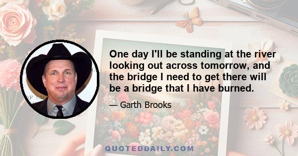 One day I'll be standing at the river looking out across tomorrow, and the bridge I need to get there will be a bridge that I have burned.