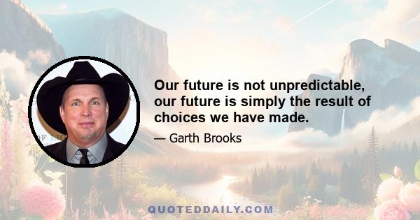 Our future is not unpredictable, our future is simply the result of choices we have made.