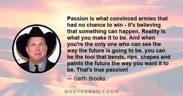 Passion is what convinced armies that had no chance to win - it's believing that something can happen. Reality is what you make it to be. And when you're the only one who can see the way the future is going to be, you