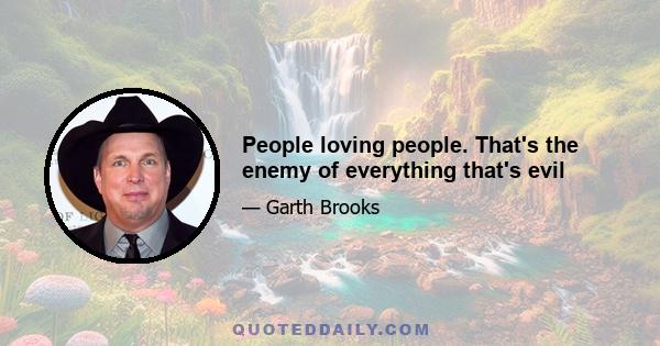 People loving people. That's the enemy of everything that's evil