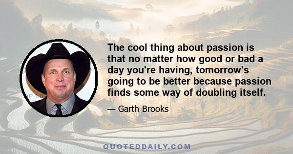 The cool thing about passion is that no matter how good or bad a day you're having, tomorrow's going to be better because passion finds some way of doubling itself.