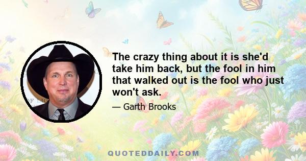 The crazy thing about it is she'd take him back, but the fool in him that walked out is the fool who just won't ask.