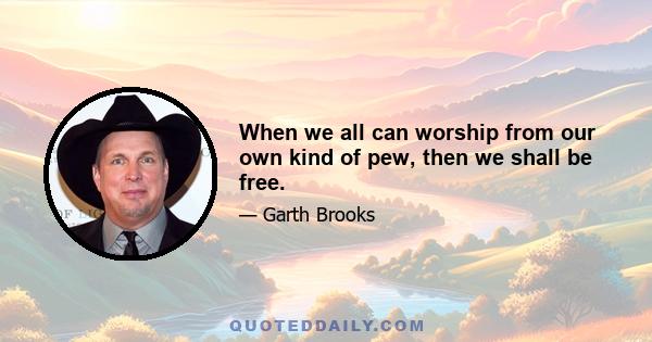 When we all can worship from our own kind of pew, then we shall be free.