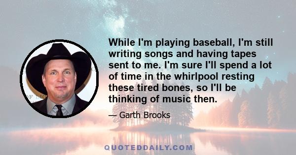 While I'm playing baseball, I'm still writing songs and having tapes sent to me. I'm sure I'll spend a lot of time in the whirlpool resting these tired bones, so I'll be thinking of music then.