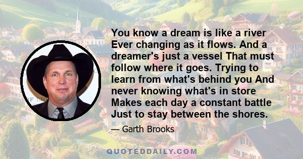 You know a dream is like a river Ever changing as it flows. And a dreamer's just a vessel That must follow where it goes. Trying to learn from what's behind you And never knowing what's in store Makes each day a