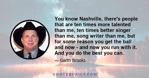 You know Nashville, there's people that are ten times more talented than me, ten times better singer than me, song writer than me, but for some reason you get the ball and now - and now you run with it. And you do the