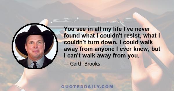 You see in all my life I've never found what I couldn't resist, what I couldn't turn down. I could walk away from anyone I ever knew, but I can't walk away from you.