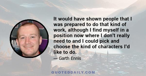 It would have shown people that I was prepared to do that kind of work, although I find myself in a position now where I don't really need to and I could pick and choose the kind of characters I'd like to do.