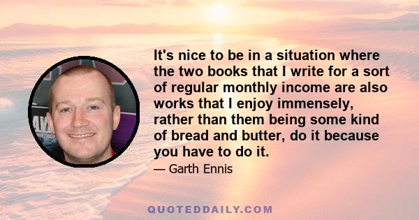 It's nice to be in a situation where the two books that I write for a sort of regular monthly income are also works that I enjoy immensely, rather than them being some kind of bread and butter, do it because you have to 