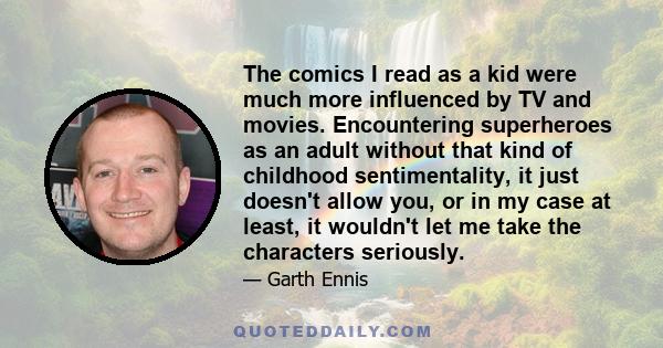 The comics I read as a kid were much more influenced by TV and movies. Encountering superheroes as an adult without that kind of childhood sentimentality, it just doesn't allow you, or in my case at least, it wouldn't