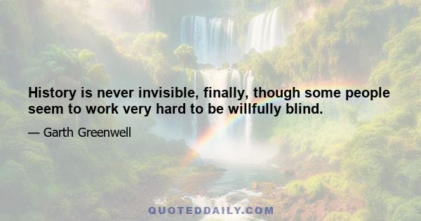 History is never invisible, finally, though some people seem to work very hard to be willfully blind.