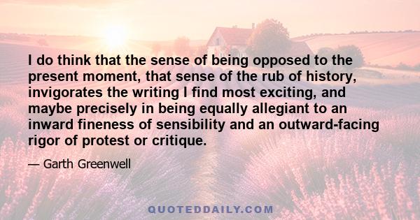 I do think that the sense of being opposed to the present moment, that sense of the rub of history, invigorates the writing I find most exciting, and maybe precisely in being equally allegiant to an inward fineness of