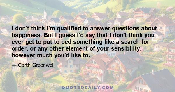 I don't think I'm qualified to answer questions about happiness. But I guess I'd say that I don't think you ever get to put to bed something like a search for order, or any other element of your sensibility, however