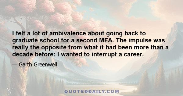 I felt a lot of ambivalence about going back to graduate school for a second MFA. The impulse was really the opposite from what it had been more than a decade before: I wanted to interrupt a career.