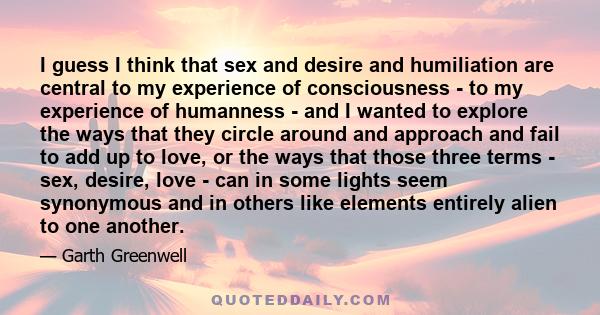 I guess I think that sex and desire and humiliation are central to my experience of consciousness - to my experience of humanness - and I wanted to explore the ways that they circle around and approach and fail to add