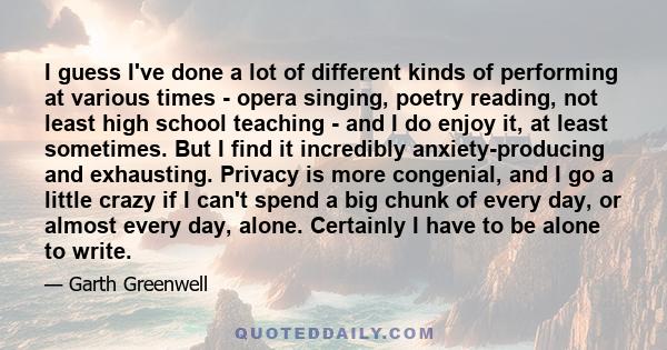 I guess I've done a lot of different kinds of performing at various times - opera singing, poetry reading, not least high school teaching - and I do enjoy it, at least sometimes. But I find it incredibly