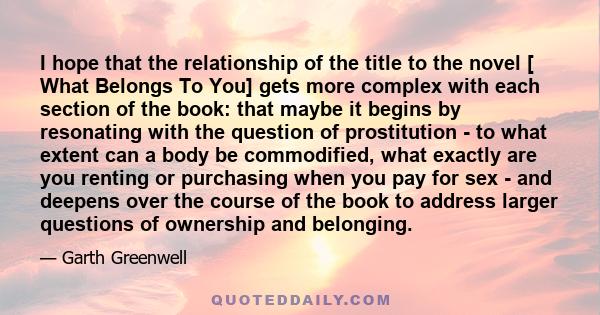 I hope that the relationship of the title to the novel [ What Belongs To You] gets more complex with each section of the book: that maybe it begins by resonating with the question of prostitution - to what extent can a