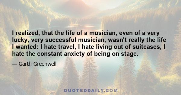 I realized, that the life of a musician, even of a very lucky, very successful musician, wasn't really the life I wanted: I hate travel, I hate living out of suitcases, I hate the constant anxiety of being on stage.