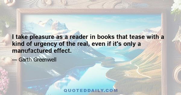 I take pleasure as a reader in books that tease with a kind of urgency of the real, even if it's only a manufactured effect.