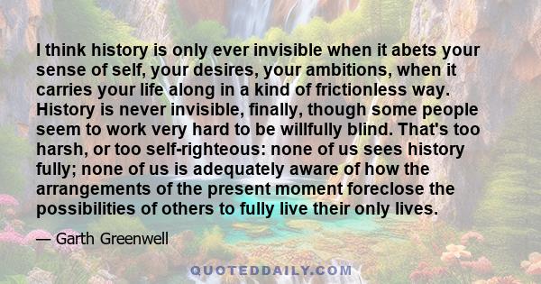 I think history is only ever invisible when it abets your sense of self, your desires, your ambitions, when it carries your life along in a kind of frictionless way.