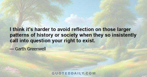 I think it's harder to avoid reflection on those larger patterns of history or society when they so insistently call into question your right to exist.