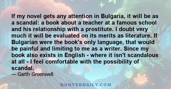 If my novel gets any attention in Bulgaria, it will be as a scandal: a book about a teacher at a famous school and his relationship with a prostitute. I doubt very much it will be evaluated on its merits as literature.