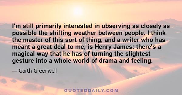 I'm still primarily interested in observing as closely as possible the shifting weather between people. I think the master of this sort of thing, and a writer who has meant a great deal to me, is Henry James: there's a